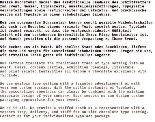 Unsere Buchstaben machen das traditionelle Handwerk des Schriftsetzens  zum Event. Messen, Firmenfeste, Ausstellungseröffnungen, Typoveranstaltungen sowie Festlichkeiten der Literatur- und Druckbranche werden mit Typolade zu einem schokoladigen Erlebnis. Bei dem sogenannten Schausetzen können sowohl gezielte Werbebotschaften als auch vom Besucher eigens kreierte Texte gesetzt werden. Typolade ist dezent verpackt, so dass die »maßgeschneiderte« Süßigkeit leicht mit den bestehenden Werbemitteln Ihrer Firma kombinierbar ist. Auf Wunsch gestalten wir die passende Verpackung zu Ihrem Event. Sie buchen uns als Paket. Wir stellen Stand oder Bauchladen, liefern die Ware und sorgen für ausreichend Schokoladen-Setzer. Fragen sie uns, wir erstellen Ihnen gerne ein individuelles Angebot. 