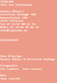 TYPOLADE - text aus Schokolade: Sandra Kübler & Christine Voshage, Möhringer Strasse 47, 70199 Stuttgart, Telefon 0711-6208160, info@typolade.de, Design: Sandra Kübler & Christine Voshage, Fotografie: Lin Lambert, Jens Lyncker, Web: Jens Lyncker