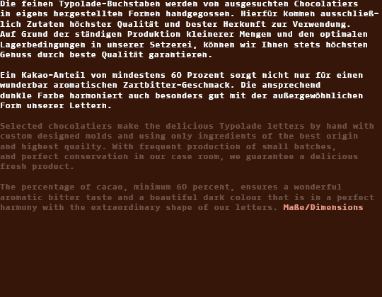 Die feinen Typolade-Buchstaben werden von ausgesuchten Chocolatiers in eigens hergestellten Formen handgegossen. 
Hierfür kommen ausschließlich Zutaten höchster Qualität und bester Herkunft zur Verwendung. 
Auf Grund der ständigen Produktion kleinerer Mengen und den optimalen Lagerbedingungen in unserer Setzerei 
können wir Ihnen stets höchsten Genuss durch beste Qualität garantieren. Ein Kakao-Anteil von mindestens 
60 Prozent sorgt nicht nur für einen wunderbar aromatischen Zartbitter-Geschmack. Die ansprechend dunkle Farbe harmoniert 
auch besonders gut mit der außergewöhnlichen Form unserer Lettern.