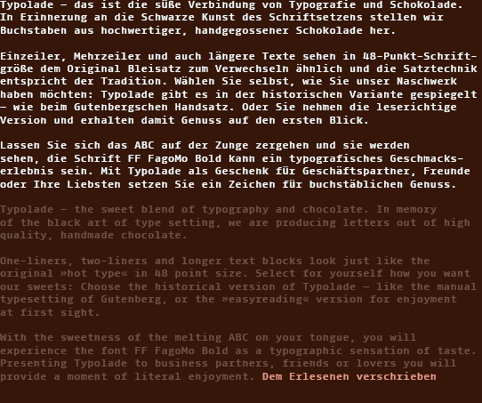 Typolade - das ist die süsse Verbindung von Typografie und Schokolade. In Erinnerung an die Schwarze Kunst des Schriftsetzens stellen wir Buchstaben aus hochwertiger, handgegossener Schokolade her. Eizeiler, Mehrzeiler und auch längere Texte sehen in 48-Punkt-Schriftgröße dem Original-Bleisatz zum Verwechseln ähnlich und die Satztechnik entspricht der Tradition. Wählen Sie selbst, wie Sie unser Naschwerk haben möchten: Typolade gibt es in der historischen Variante - wie beim Gutenbergschen Handsatz. Oder Sie nehmen die leserichtige Version und erhaltenEnuss auf den ersten Blick. Lassen Sie sich das ABC auf der Zunge zergehen und Sie werden sehen, die Schrift FF FagoMo Bold kann ein typografisches Geschmackserlebnis sein. Mit Typolade als Geschenk für Geschäftspartner, Freunde oder Ihre Liebsten setzen Sie ein Zeichen für buchstäblichen Genuss.